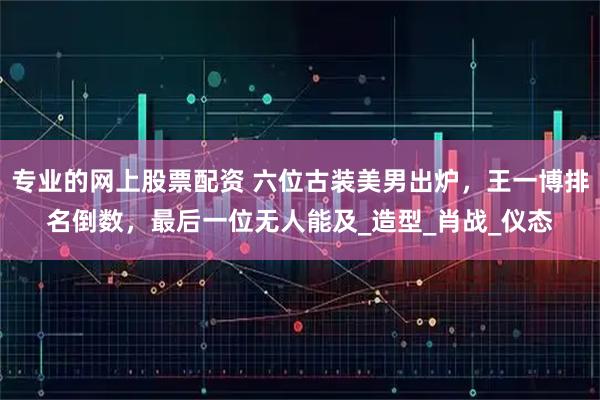 专业的网上股票配资 六位古装美男出炉，王一博排名倒数，最后一位无人能及_造型_肖战_仪态