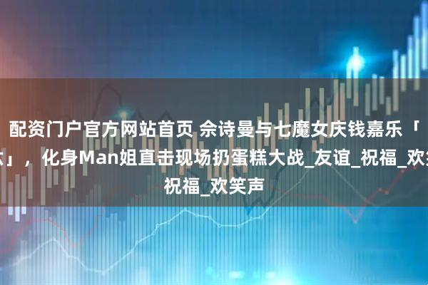 配资门户官方网站首页 佘诗曼与七魔女庆钱嘉乐「登六」，化身Man姐直击现场扔蛋糕大战_友谊_祝福_欢笑声