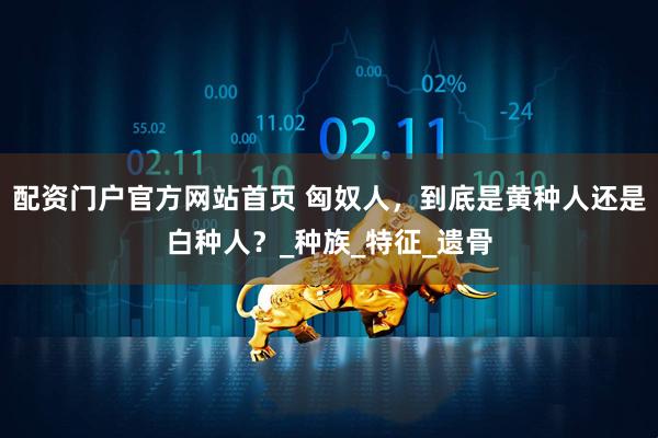 配资门户官方网站首页 匈奴人，到底是黄种人还是白种人？_种族_特征_遗骨