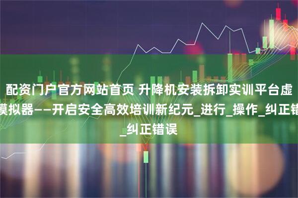 配资门户官方网站首页 升降机安装拆卸实训平台虚拟模拟器——开启安全高效培训新纪元_进行_操作_纠正错误