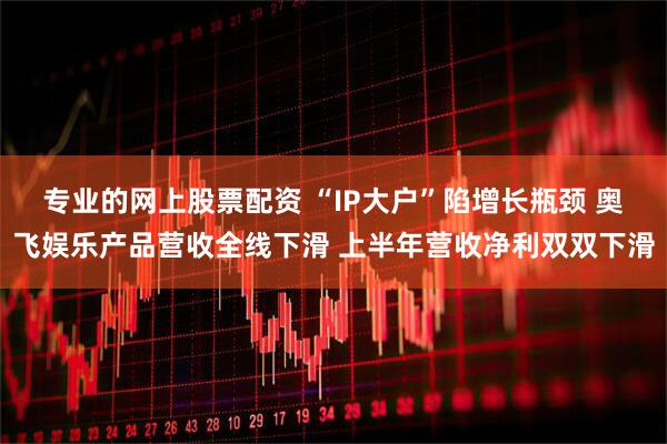专业的网上股票配资 “IP大户”陷增长瓶颈 奥飞娱乐产品营收全线下滑 上半年营收净利双双下滑