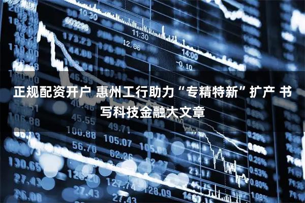正规配资开户 惠州工行助力“专精特新”扩产 书写科技金融大文章