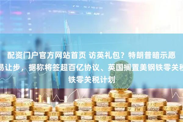配资门户官方网站首页 访英礼包？特朗普暗示愿做贸易让步，据称将签超百亿协议、英国搁置美钢铁零关税计划
