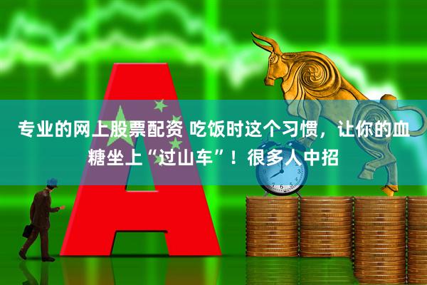 专业的网上股票配资 吃饭时这个习惯，让你的血糖坐上“过山车”！很多人中招