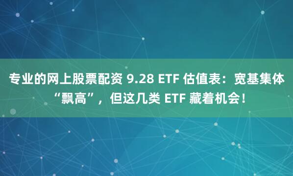 专业的网上股票配资 9.28 ETF 估值表：宽基集体 “飘高”，但这几类 ETF 藏着机会！