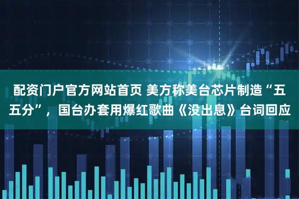 配资门户官方网站首页 美方称美台芯片制造“五五分”，国台办套用爆红歌曲《没出息》台词回应