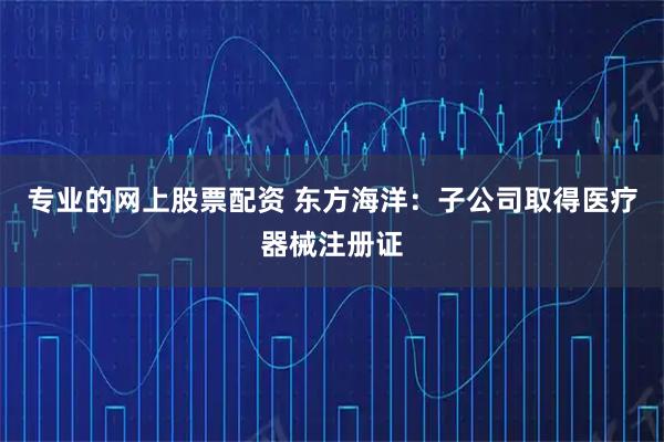 专业的网上股票配资 东方海洋：子公司取得医疗器械注册证