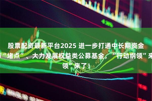 股票配资最新平台2025 进一步打通中长期资金入市“堵点”、大力发展权益类公募基金，“行动纲领”来了！
