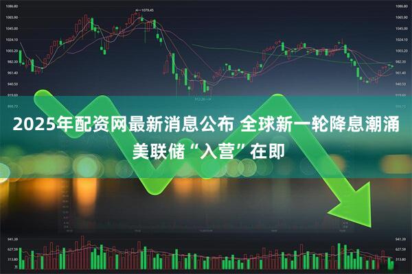 2025年配资网最新消息公布 全球新一轮降息潮涌 美联储“入营”在即