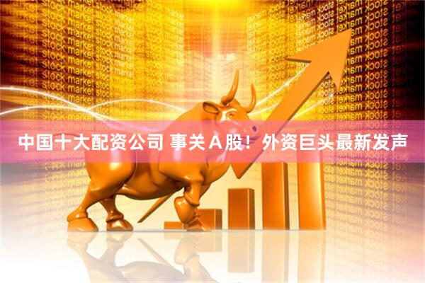 中国十大配资公司 事关Ａ股！外资巨头最新发声