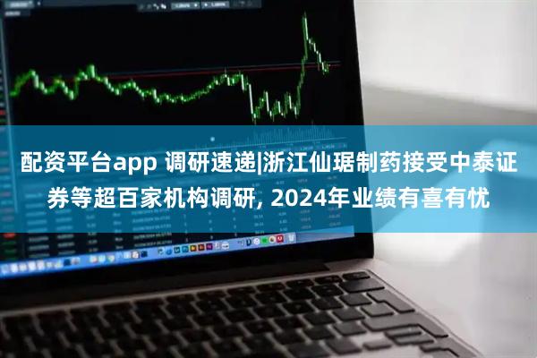 配资平台app 调研速递|浙江仙琚制药接受中泰证券等超百家机构调研, 2024年业绩有喜有忧