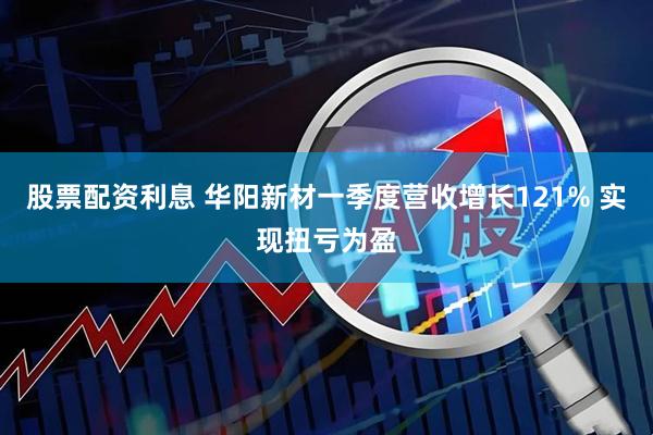 股票配资利息 华阳新材一季度营收增长121% 实现扭亏为盈