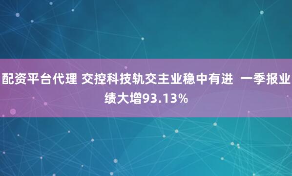 配资平台代理 交控科技轨交主业稳中有进  一季报业绩大增93.13%