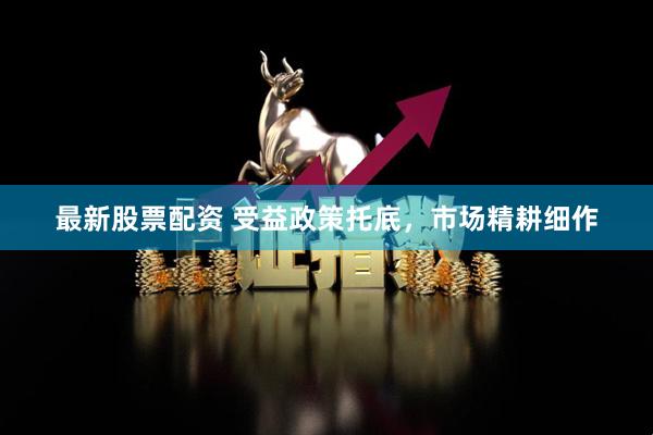 最新股票配资 受益政策托底,市场精耕细作