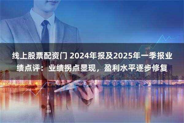 线上股票配资门 2024年报及2025年一季报业绩点评：业绩拐点显现，盈利水平逐步修复