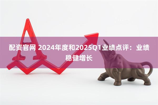 配资官网 2024年度和2025Q1业绩点评：业绩稳健增长