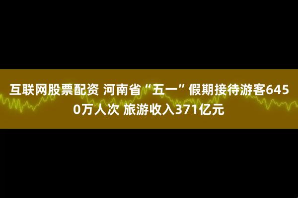 互联网股票配资 河南省“五一”假期接待游客6450万人次 旅游收入371亿元