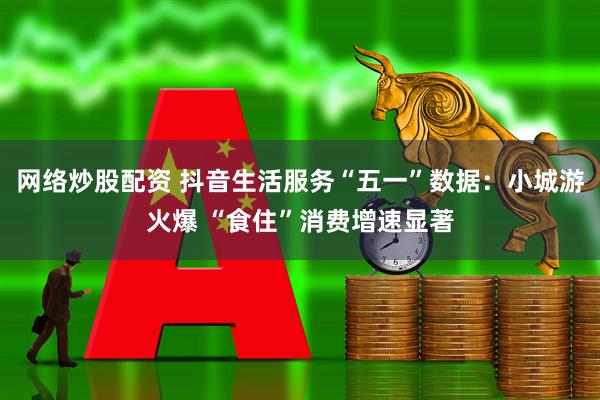 网络炒股配资 抖音生活服务“五一”数据：小城游火爆 “食住”消费增速显著