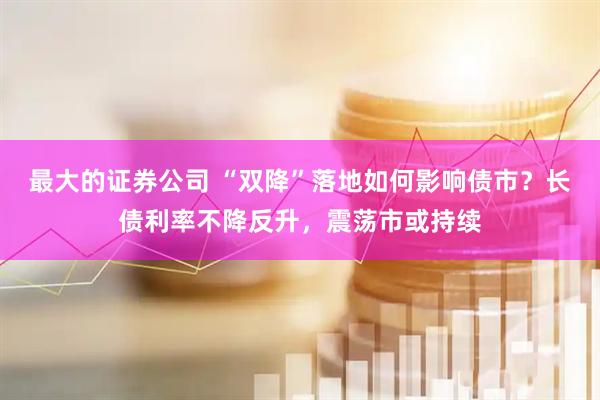 最大的证券公司 “双降”落地如何影响债市？长债利率不降反升，震荡市或持续