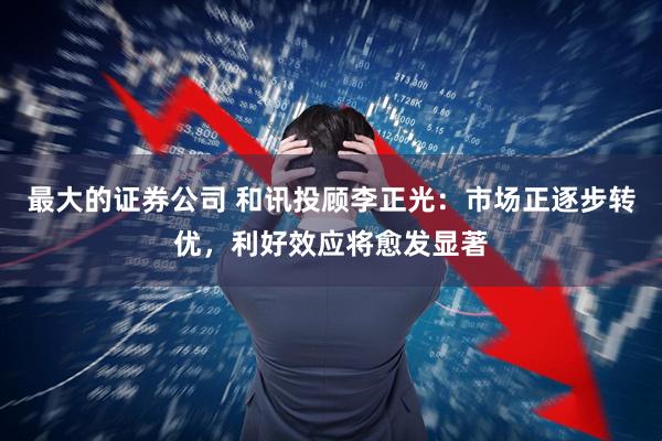 最大的证券公司 和讯投顾李正光：市场正逐步转优，利好效应将愈发显著