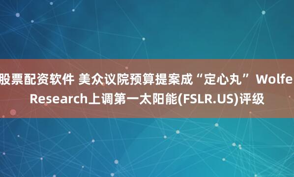 股票配资软件 美众议院预算提案成“定心丸” Wolfe Research上调第一太阳能(FSLR.US)评级