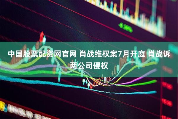 中国股票配资网官网 肖战维权案7月开庭 肖战诉两公司侵权