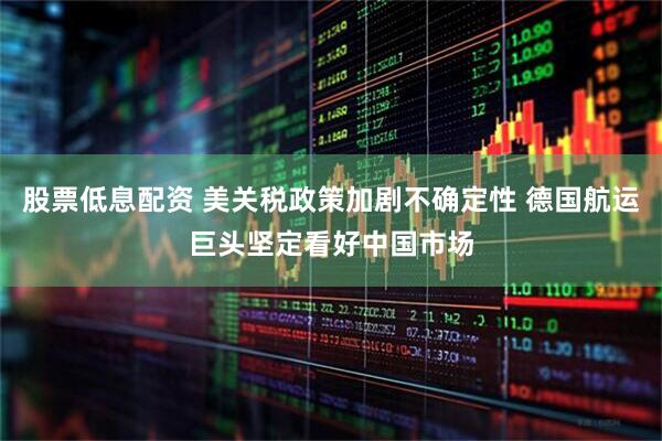 股票低息配资 美关税政策加剧不确定性 德国航运巨头坚定看好中国市场