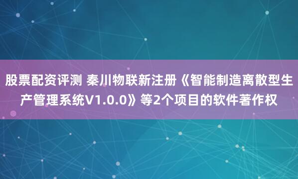 股票配资评测 秦川物联新注册《智能制造离散型生产管理系统V1.0.0》等2个项目的软件著作权