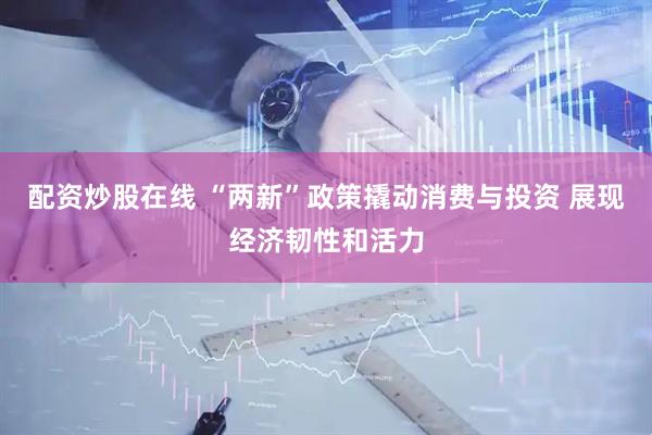 配资炒股在线 “两新”政策撬动消费与投资 展现经济韧性和活力