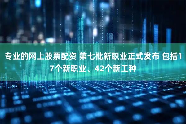 专业的网上股票配资 第七批新职业正式发布 包括17个新职业、42个新工种