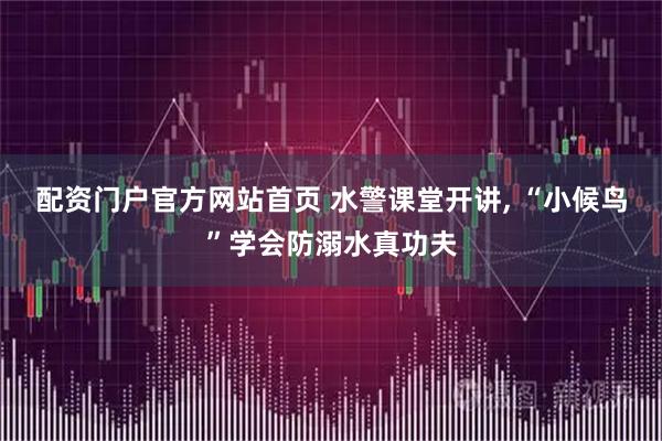 配资门户官方网站首页 水警课堂开讲, “小候鸟”学会防溺水真功夫
