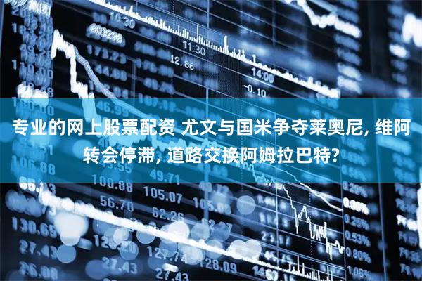 专业的网上股票配资 尤文与国米争夺莱奥尼, 维阿转会停滞, 道路交换阿姆拉巴特?