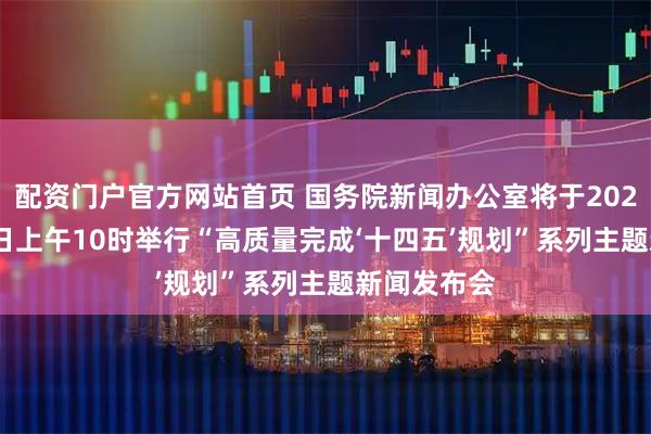 配资门户官方网站首页 国务院新闻办公室将于2025年7月30日上午10时举行“高质量完成‘十四五’规划”系列主题新闻发布会