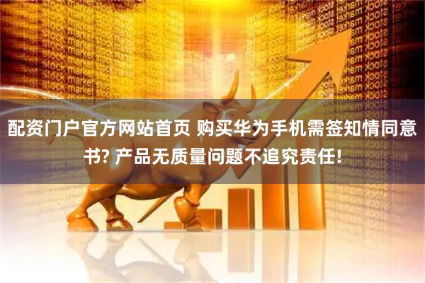 配资门户官方网站首页 购买华为手机需签知情同意书? 产品无质量问题不追究责任!