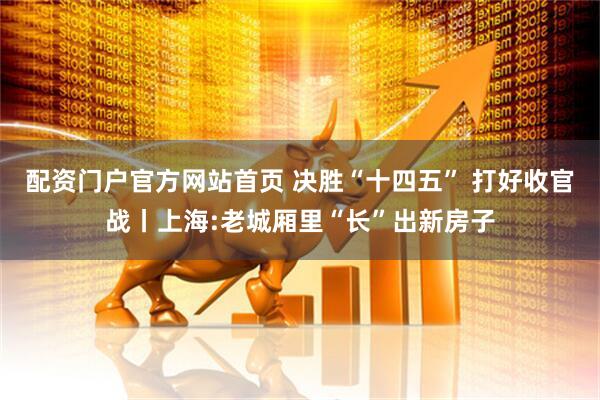 配资门户官方网站首页 决胜“十四五” 打好收官战丨上海:老城厢里“长”出新房子