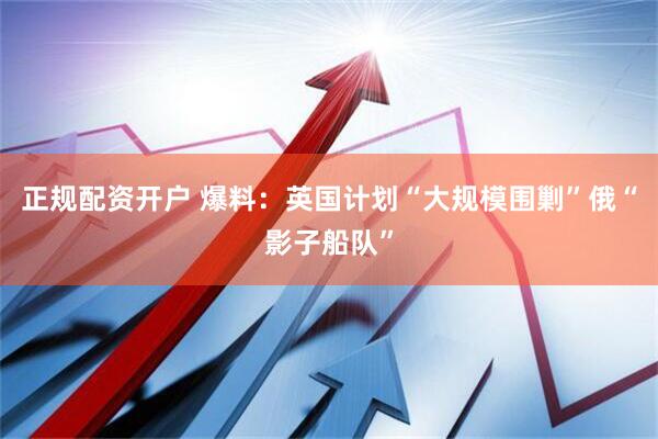 正规配资开户 爆料：英国计划“大规模围剿”俄“影子船队”