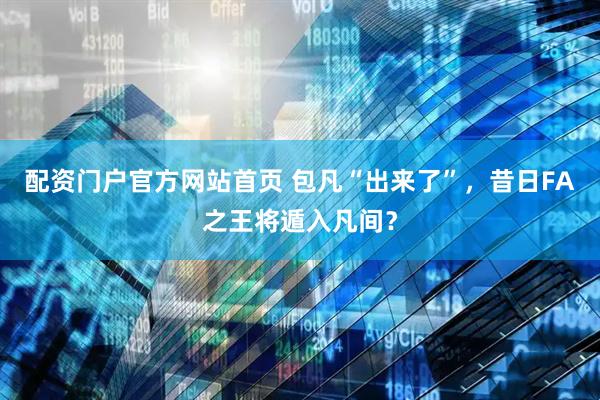 配资门户官方网站首页 包凡“出来了”，昔日FA之王将遁入凡间？