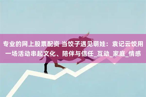 专业的网上股票配资 当饺子遇见萌娃：袁记云饺用一场活动串起文化、陪伴与信任_互动_家庭_情感
