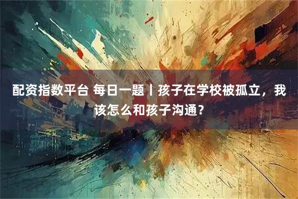 配资指数平台 每日一题丨孩子在学校被孤立，我该怎么和孩子沟通？