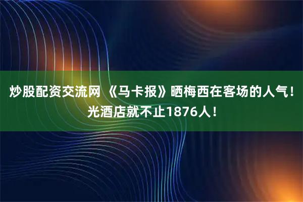 炒股配资交流网 《马卡报》晒梅西在客场的人气！光酒店就不止1876人！