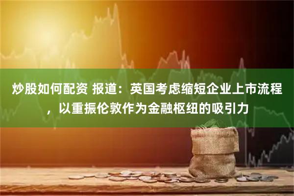 炒股如何配资 报道：英国考虑缩短企业上市流程，以重振伦敦作为金融枢纽的吸引力