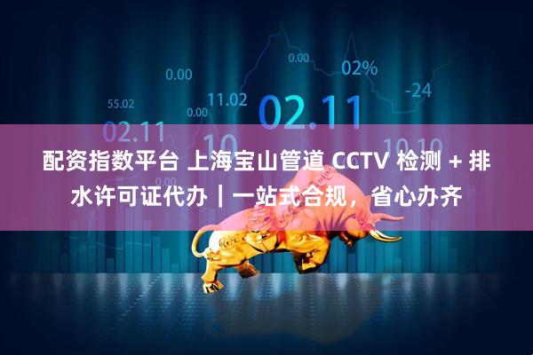 配资指数平台 上海宝山管道 CCTV 检测 + 排水许可证代办｜一站式合规，省心办齐