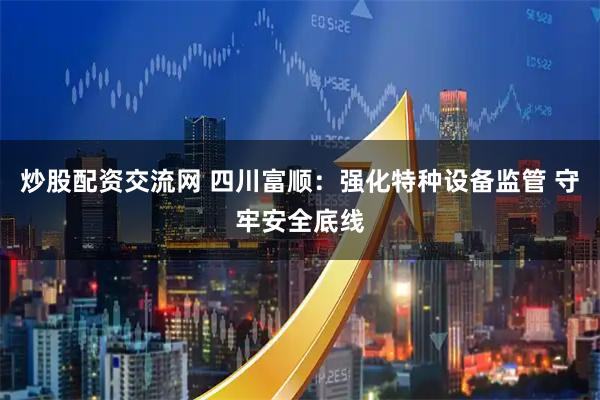 炒股配资交流网 四川富顺：强化特种设备监管 守牢安全底线