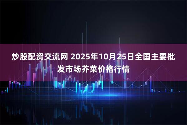 炒股配资交流网 2025年10月25日全国主要批发市场芥菜价格行情