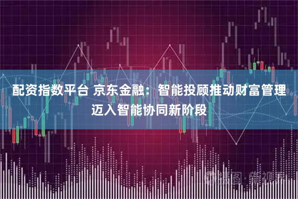 配资指数平台 京东金融：智能投顾推动财富管理迈入智能协同新阶段