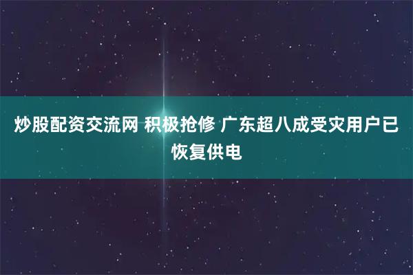 炒股配资交流网 积极抢修 广东超八成受灾用户已恢复供电