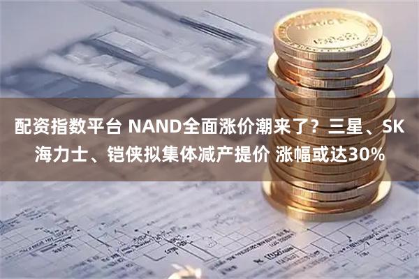 配资指数平台 NAND全面涨价潮来了？三星、SK海力士、铠侠拟集体减产提价 涨幅或达30%