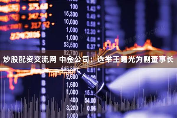 炒股配资交流网 中金公司：选举王曙光为副董事长