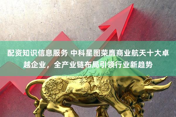 配资知识信息服务 中科星图荣膺商业航天十大卓越企业,全产业链布局引领行业新趋势