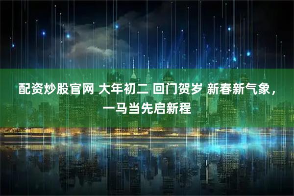 配资炒股官网 大年初二 回门贺岁 新春新气象，一马当先启新程